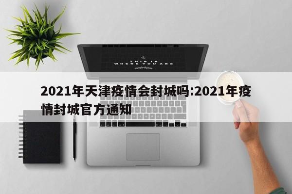 2021年天津疫情会封城吗:2021年疫情封城官方通知