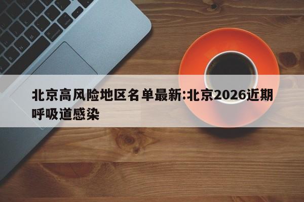 北京高风险地区名单最新:北京2026近期呼吸道感染