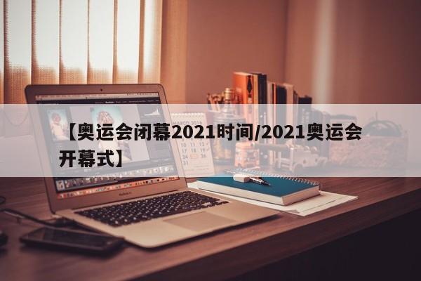 【奥运会闭幕2021时间/2021奥运会开幕式】