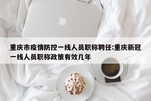 重庆市疫情防控一线人员职称聘任:重庆新冠一线人员职称政策有效几年