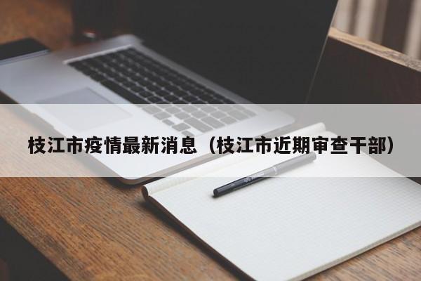 枝江市疫情最新消息(枝江市近期审查干部)