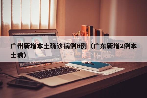 广州新增本土确诊病例6例(广东新增2例本土病)