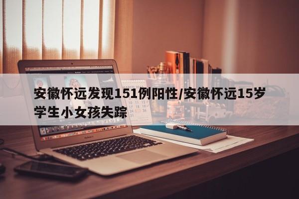 安徽怀远发现151例阳性/安徽怀远15岁学生小女孩失踪