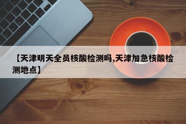 【天津明天全员核酸检测吗,天津加急核酸检测地点】