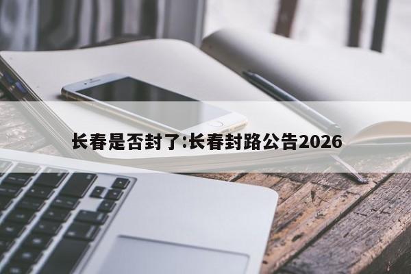 长春是否封了:长春封路公告2026
