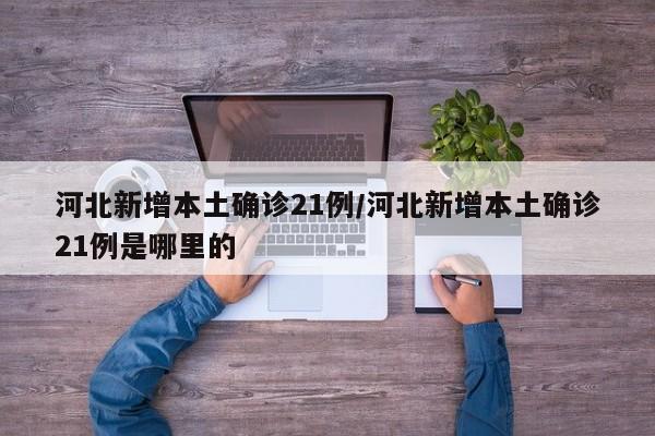 河北新增本土确诊21例/河北新增本土确诊21例是哪里的