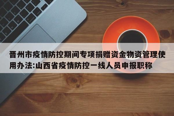 晋州市疫情防控期间专项捐赠资金物资管理使用办法:山西省疫情防控一线人员申报职称