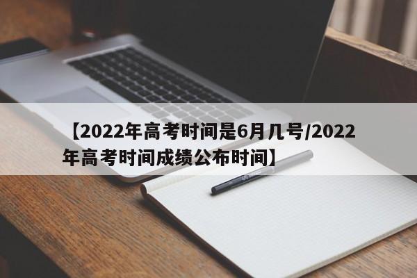【2022年高考时间是6月几号/2022年高考时间成绩公布时间】