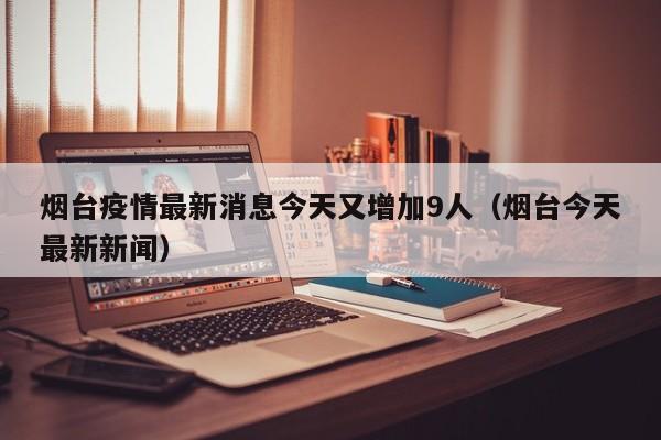 烟台疫情最新消息今天又增加9人(烟台今天最新新闻)