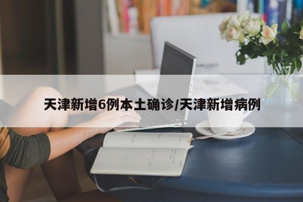 天津新增6例本土确诊/天津新增病例