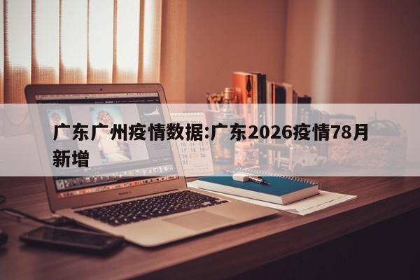 广东广州疫情数据:广东2026疫情78月新增