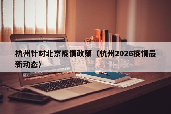 杭州针对北京疫情政策(杭州2026疫情最新动态)