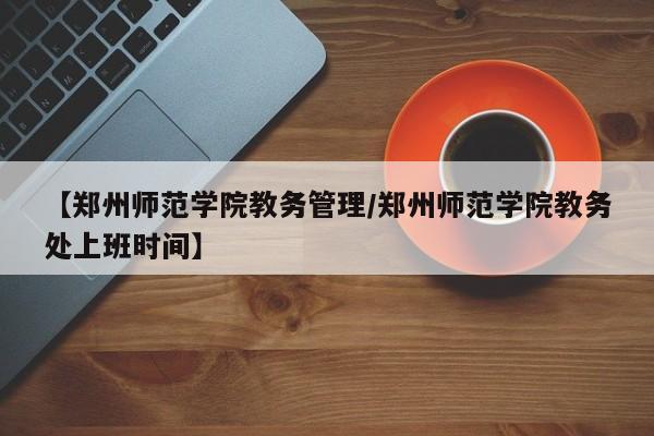 【郑州师范学院教务管理/郑州师范学院教务处上班时间】