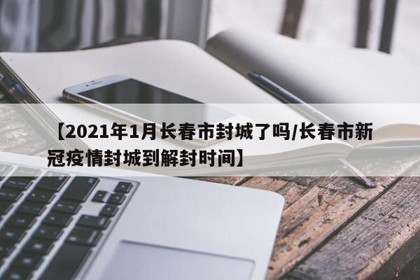 【2021年1月长春市封城了吗/长春市新冠疫情封城到解封时间】