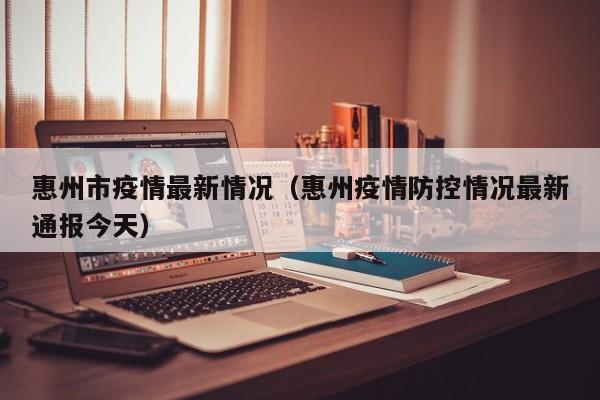 惠州市疫情最新情况(惠州疫情防控情况最新通报今天)