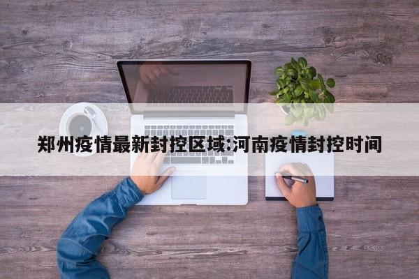 郑州疫情最新封控区域:河南疫情封控时间