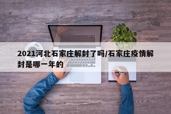 2021河北石家庄解封了吗/石家庄疫情解封是哪一年的