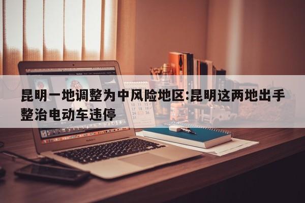 昆明一地调整为中风险地区:昆明这两地出手整治电动车违停
