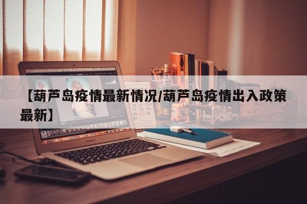 【葫芦岛疫情最新情况/葫芦岛疫情出入政策最新】