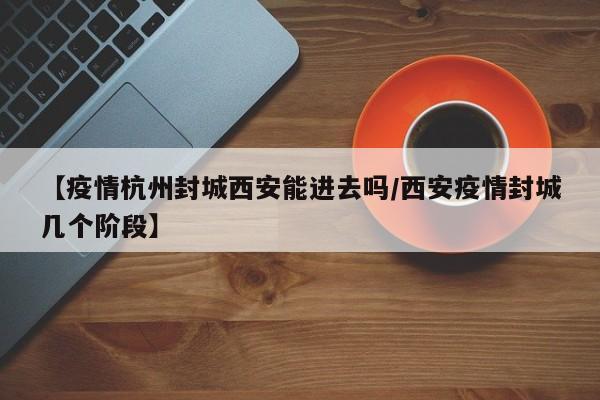 【疫情杭州封城西安能进去吗/西安疫情封城几个阶段】