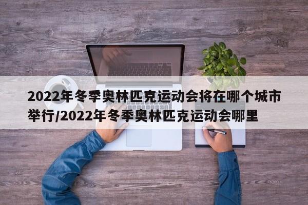 2022年冬季奥林匹克运动会将在哪个城市举行/2022年冬季奥林匹克运动会哪里