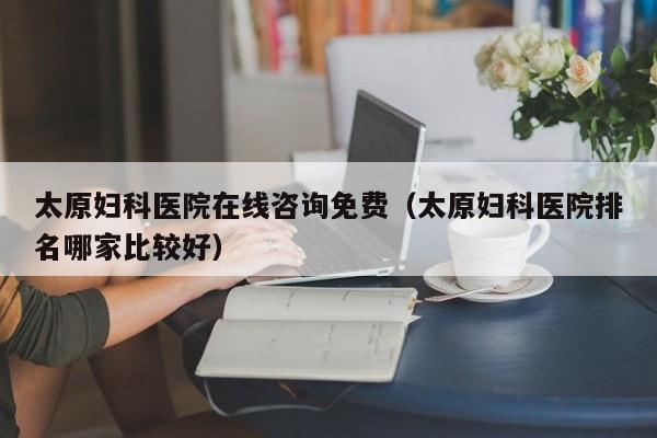 太原妇科医院在线咨询免费(太原妇科医院排名哪家比较好)