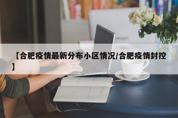 【合肥疫情最新分布小区情况/合肥疫情封控】