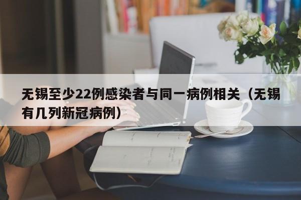 无锡至少22例感染者与同一病例相关(无锡有几列新冠病例)