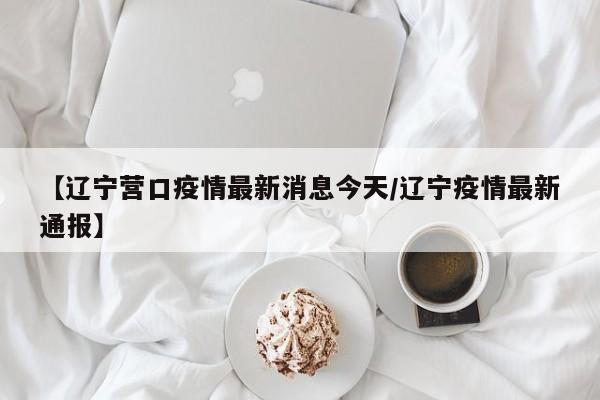 【辽宁营口疫情最新消息今天/辽宁疫情最新通报】