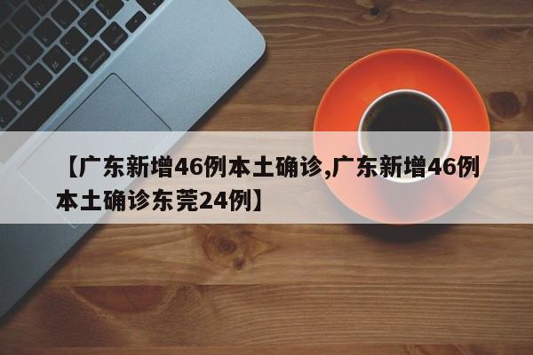 【广东新增46例本土确诊,广东新增46例本土确诊东莞24例】