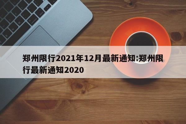 郑州限行2021年12月最新通知:郑州限行最新通知2020