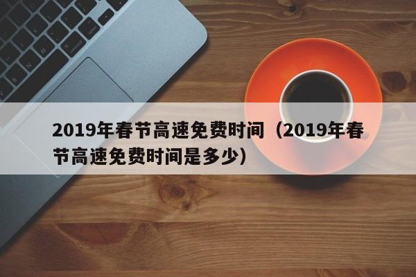 2019年春节高速免费时间(2019年春节高速免费时间是多少)
