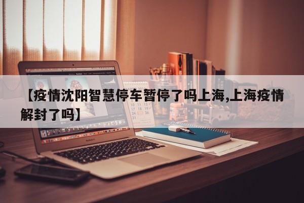 【疫情沈阳智慧停车暂停了吗上海,上海疫情解封了吗】
