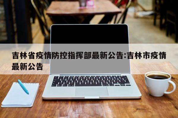吉林省疫情防控指挥部最新公告:吉林市疫情最新公告