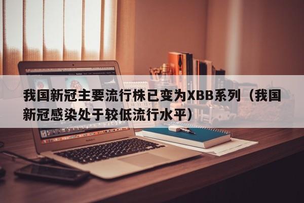 我国新冠主要流行株已变为XBB系列(我国新冠感染处于较低流行水平)