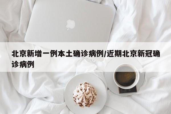 北京新增一例本土确诊病例/近期北京新冠确诊病例