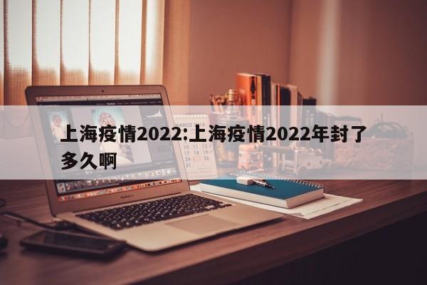 上海疫情2022:上海疫情2022年封了多久啊