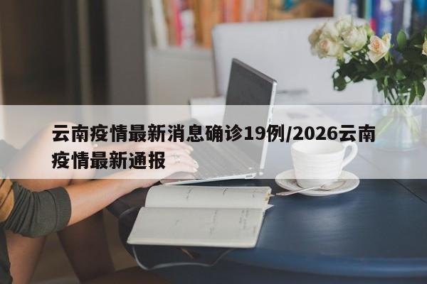 云南疫情最新消息确诊19例/2026云南疫情最新通报