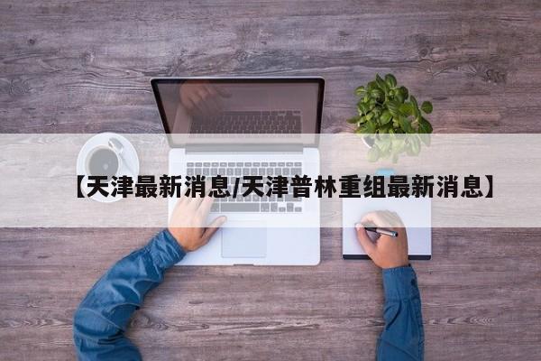 【天津最新消息/天津普林重组最新消息】