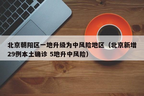 北京朝阳区一地升级为中风险地区(北京新增29例本土确诊 5地升中风险)