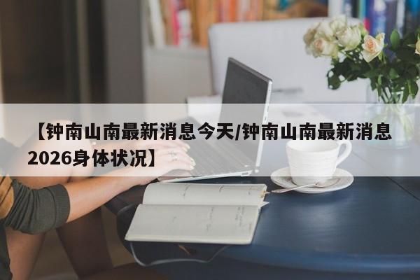 【钟南山南最新消息今天/钟南山南最新消息2026身体状况】