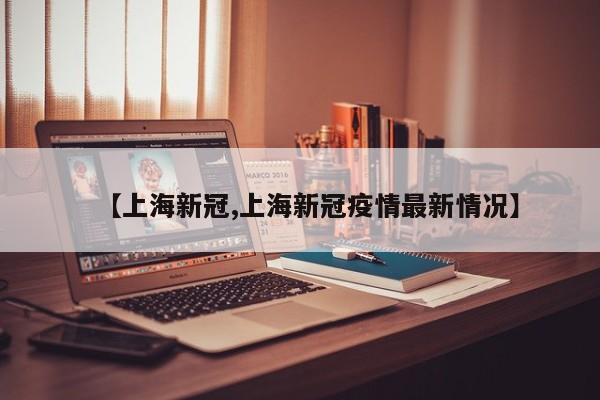 【上海新冠,上海新冠疫情最新情况】