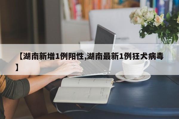 【湖南新增1例阳性,湖南最新1例狂犬病毒】