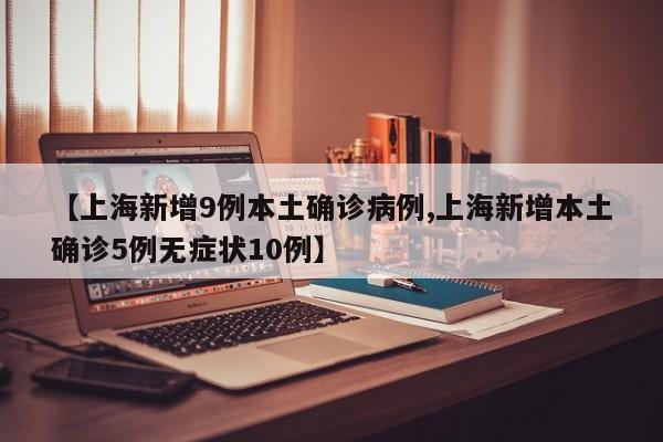 【上海新增9例本土确诊病例,上海新增本土确诊5例无症状10例】