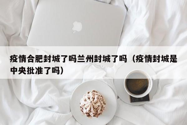 疫情合肥封城了吗兰州封城了吗(疫情封城是中央批准了吗)