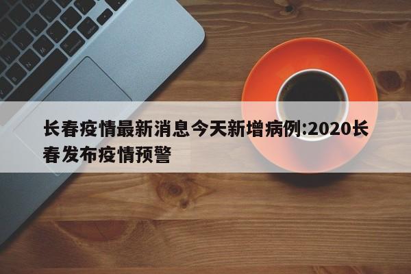 长春疫情最新消息今天新增病例:2020长春发布疫情预警