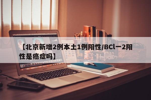 【北京新增2例本土1例阳性/BCl一2阳性是癌症吗】