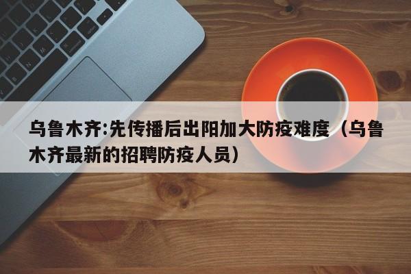 乌鲁木齐:先传播后出阳加大防疫难度(乌鲁木齐最新的招聘防疫人员)