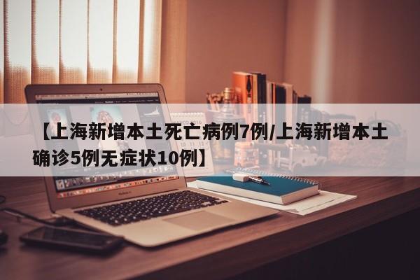 【上海新增本土死亡病例7例/上海新增本土确诊5例无症状10例】