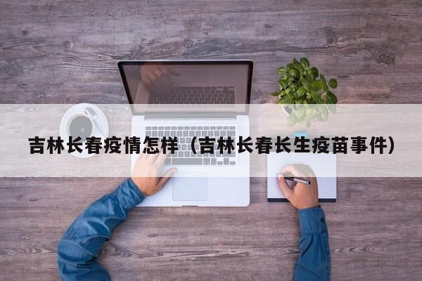 吉林长春疫情怎样(吉林长春长生疫苗事件)